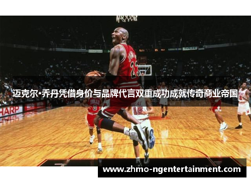 迈克尔·乔丹凭借身价与品牌代言双重成功成就传奇商业帝国