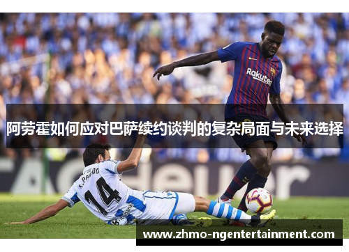 阿劳霍如何应对巴萨续约谈判的复杂局面与未来选择