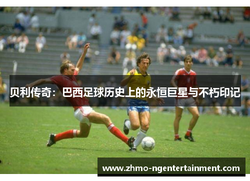 贝利传奇：巴西足球历史上的永恒巨星与不朽印记