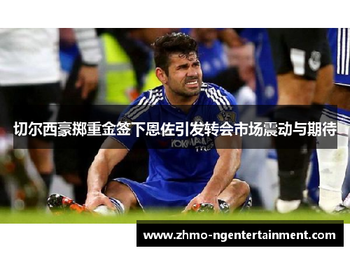 切尔西豪掷重金签下恩佐引发转会市场震动与期待